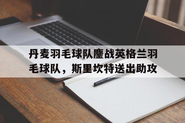 包含丹麦羽毛球队鏖战英格兰羽毛球队，斯里坎特送出助攻的词条